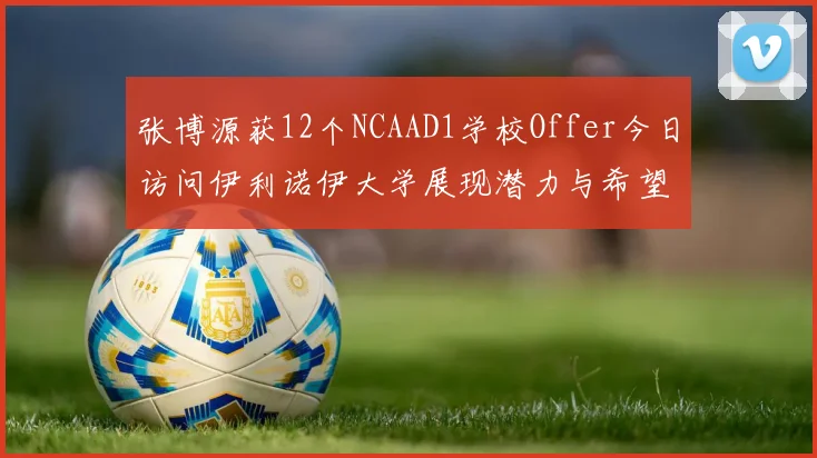 张博源获12个NCAAD1学校Offer今日访问伊利诺伊大学展现潜力与希望