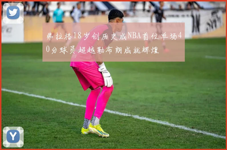 弗拉格18岁创历史成NBA首位单场40分球员超越勒布朗成就辉煌