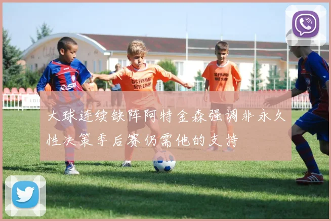 大球连续缺阵阿特金森强调非永久性决策季后赛仍需他的支持