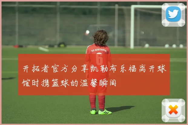 开拓者官方分享凯勒布乐福离开球馆时携篮球的温馨瞬间