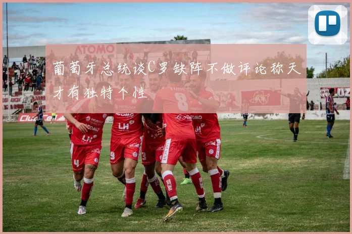 葡萄牙总统谈C罗缺阵不做评论称天才有独特个性