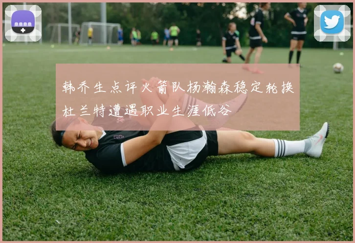 韩乔生点评火箭队杨瀚森稳定轮换杜兰特遭遇职业生涯低谷