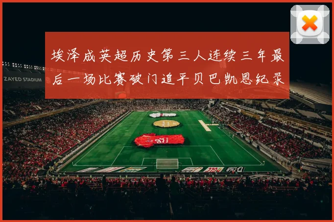 埃泽成英超历史第三人连续三年最后一场比赛破门追平贝巴凯恩纪录