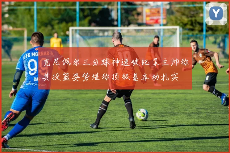 克尼佩尔三分球神速破纪录主帅称其投篮姿势堪称顶级基本功扎实