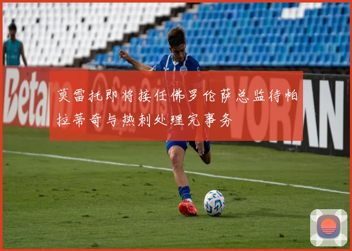 莫雷托即将接任佛罗伦萨总监待帕拉蒂奇与热刺处理完事务