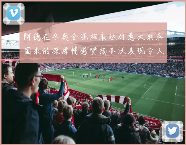 阿德在冬奥会亮相表达对意大利和国米的深厚情感赞扬齐沃表现令人惊喜