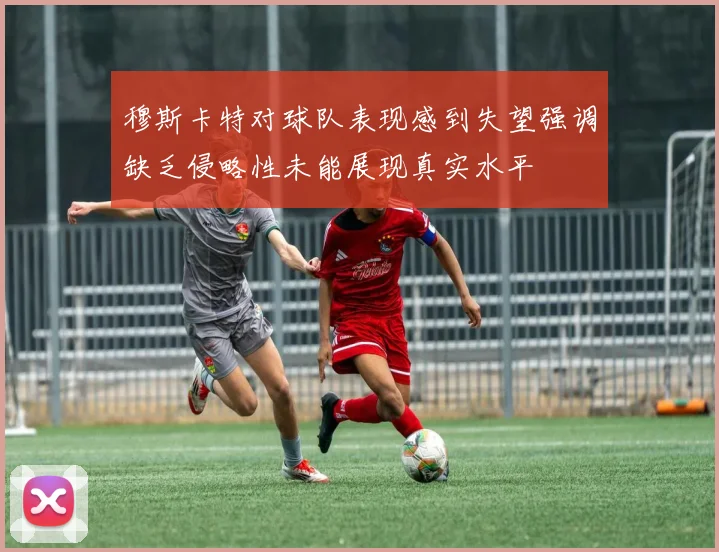 穆斯卡特对球队表现感到失望强调缺乏侵略性未能展现真实水平