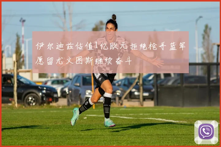 伊尔迪兹估值1亿欧元拒绝枪手蓝军愿留尤文图斯继续奋斗