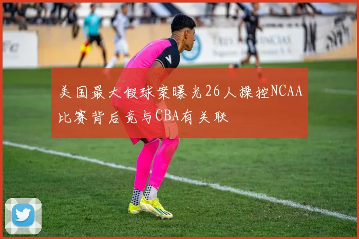 美国最大假球案曝光26人操控NCAA比赛背后竟与CBA有关联