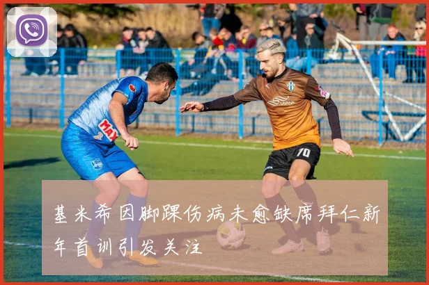 基米希因脚踝伤病未愈缺席拜仁新年首训引发关注
