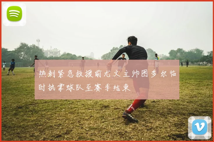 热刺紧急救援前尤文主帅图多尔临时执掌球队至赛季结束