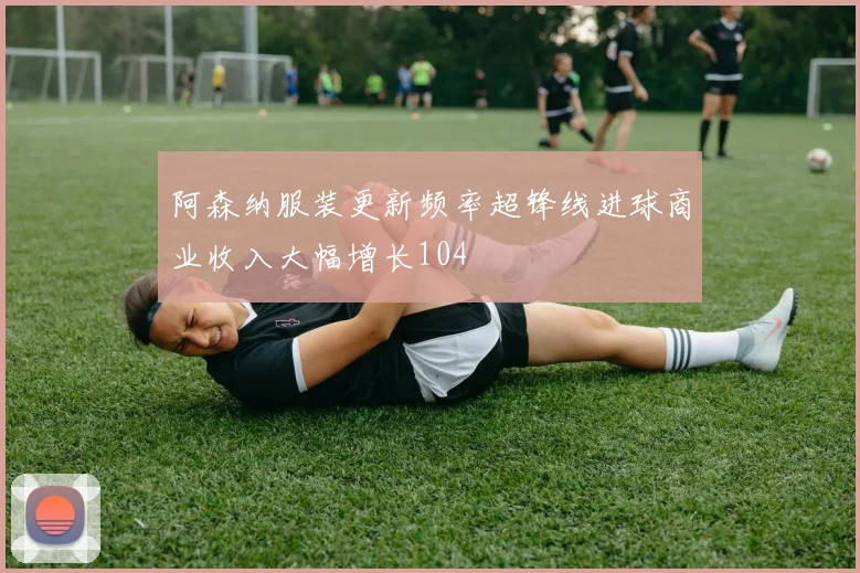 阿森纳服装更新频率超锋线进球商业收入大幅增长104
