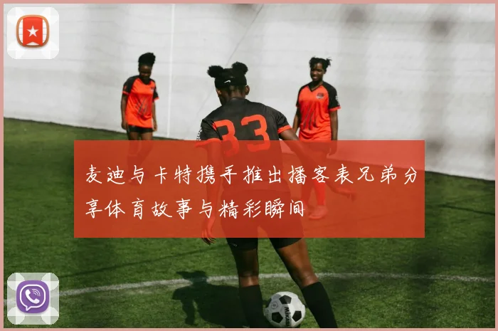 麦迪与卡特携手推出播客表兄弟分享体育故事与精彩瞬间