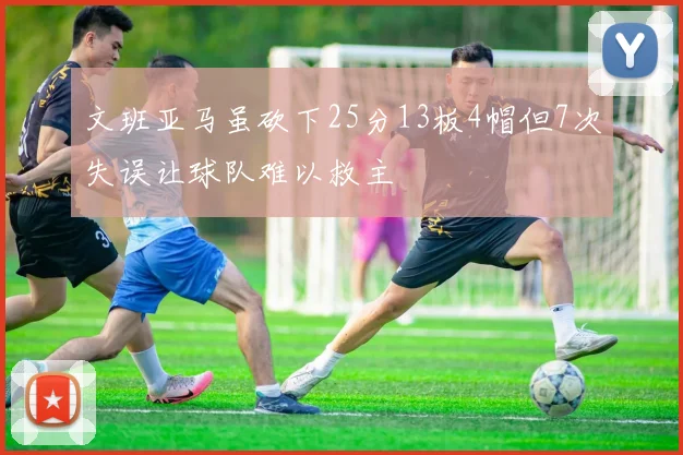 文班亚马虽砍下25分13板4帽但7次失误让球队难以救主