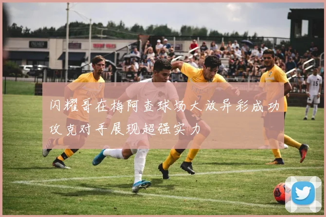 闪耀哥在梅阿查球场大放异彩成功攻克对手展现超强实力