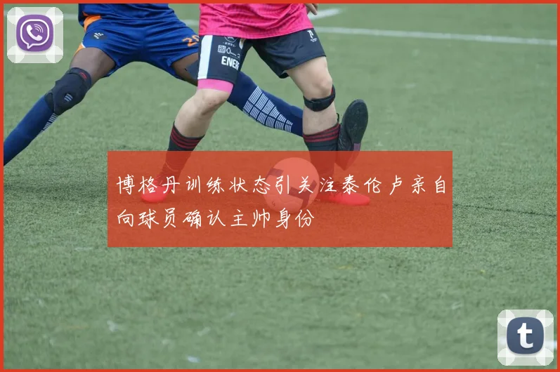 博格丹训练状态引关注泰伦卢亲自向球员确认主帅身份