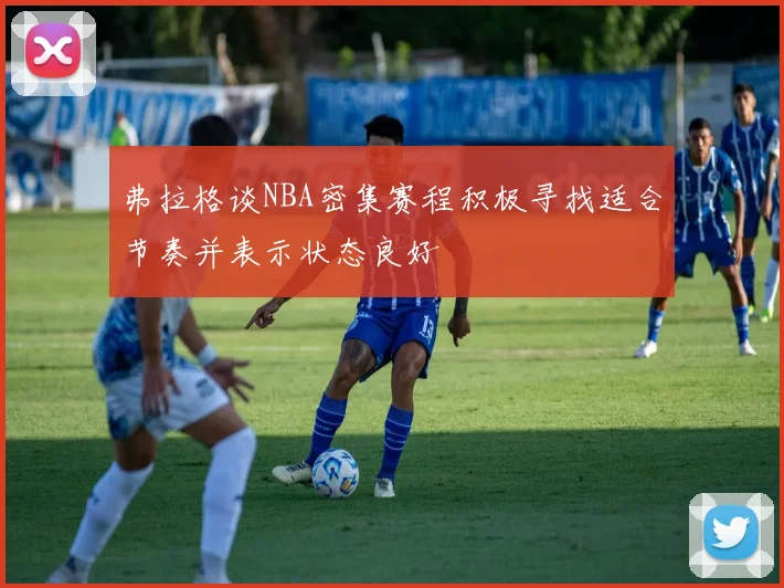 弗拉格谈NBA密集赛程积极寻找适合节奏并表示状态良好