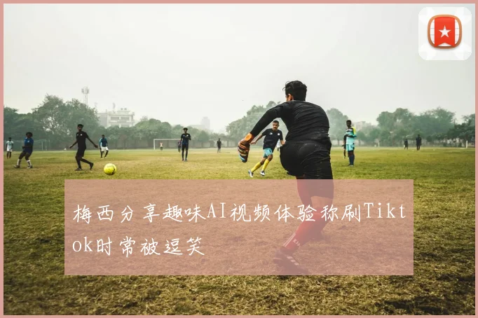 梅西分享趣味AI视频体验称刷Tiktok时常被逗笑