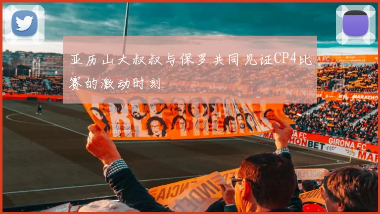 亚历山大叔叔与保罗共同见证CP4比赛的激动时刻