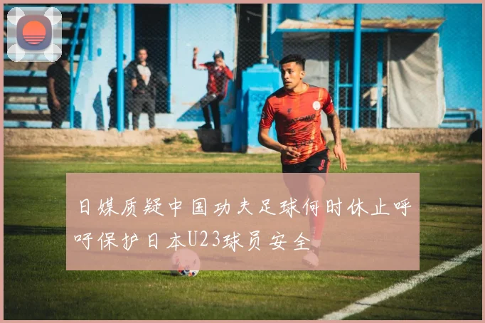 日媒质疑中国功夫足球何时休止呼吁保护日本U23球员安全