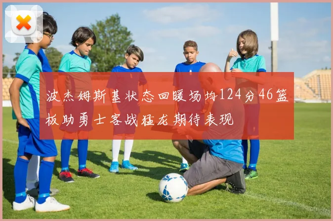 波杰姆斯基状态回暖场均124分46篮板助勇士客战猛龙期待表现