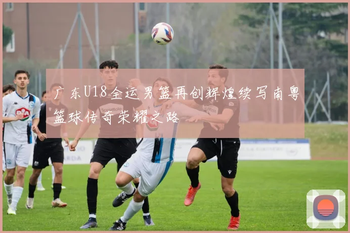广东U18全运男篮再创辉煌续写南粤篮球传奇荣耀之路