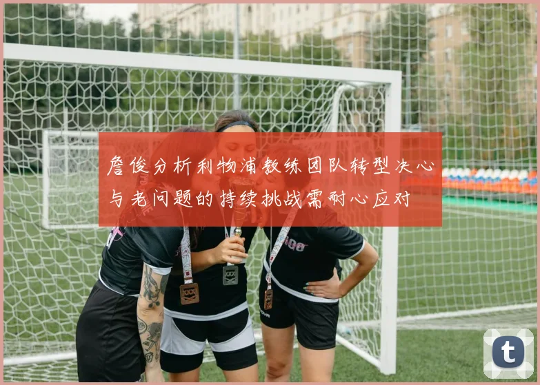 詹俊分析利物浦教练团队转型决心与老问题的持续挑战需耐心应对