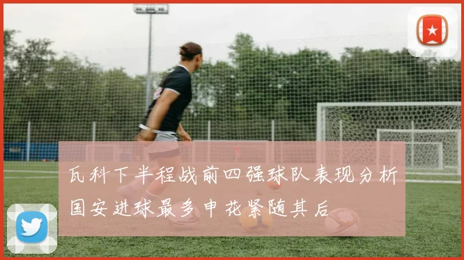 瓦科下半程战前四强球队表现分析国安进球最多申花紧随其后